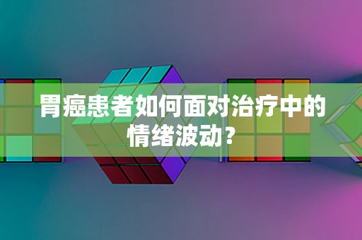 胃癌患者如何面对治疗中的情绪波动？
