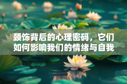 颈饰背后的心理密码，它们如何影响我们的情绪与自我认同？