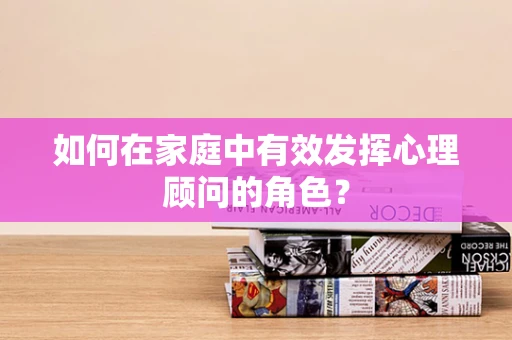 如何在家庭中有效发挥心理顾问的角色？