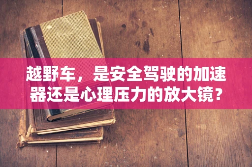 越野车，是安全驾驶的加速器还是心理压力的放大镜？