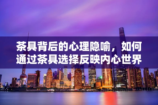 茶具背后的心理隐喻，如何通过茶具选择反映内心世界？