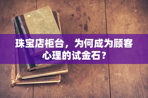 珠宝店柜台，为何成为顾客心理的试金石？