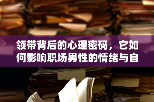 领带背后的心理密码，它如何影响职场男性的情绪与自信？
