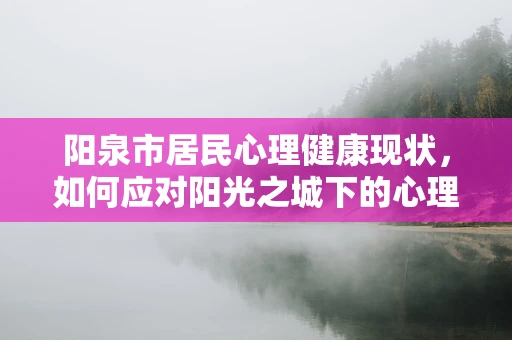 阳泉市居民心理健康现状，如何应对阳光之城下的心理挑战？