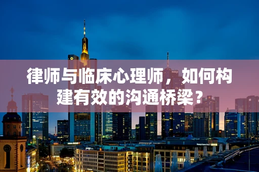 律师与临床心理师，如何构建有效的沟通桥梁？