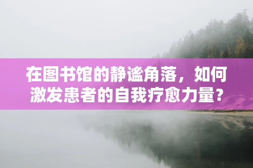 在图书馆的静谧角落，如何激发患者的自我疗愈力量？