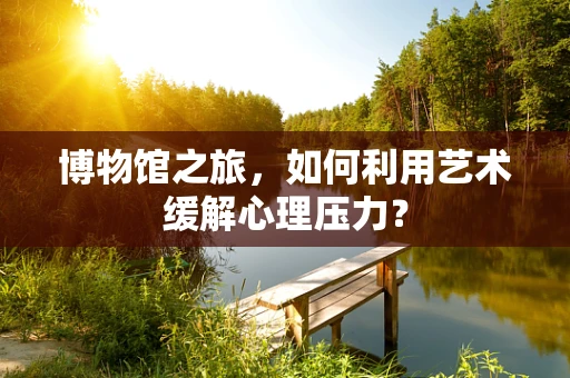 博物馆之旅，如何利用艺术缓解心理压力？