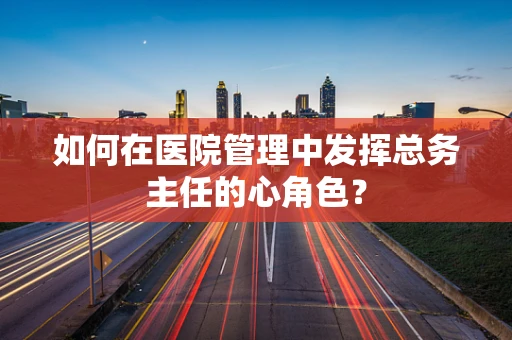 如何在医院管理中发挥总务主任的心角色？