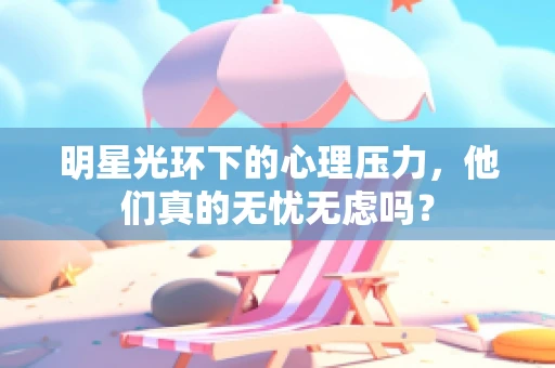 明星光环下的心理压力，他们真的无忧无虑吗？