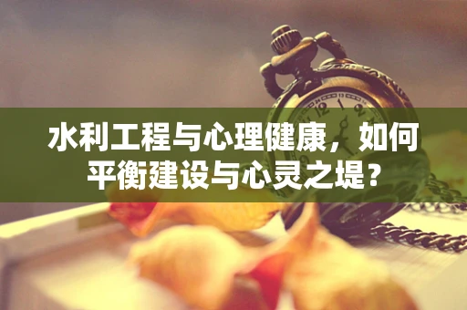 水利工程与心理健康，如何平衡建设与心灵之堤？