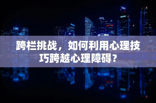 跨栏挑战，如何利用心理技巧跨越心理障碍？