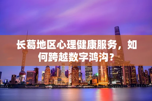 长葛地区心理健康服务，如何跨越数字鸿沟？