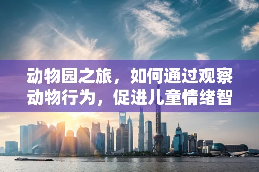动物园之旅，如何通过观察动物行为，促进儿童情绪智力发展？