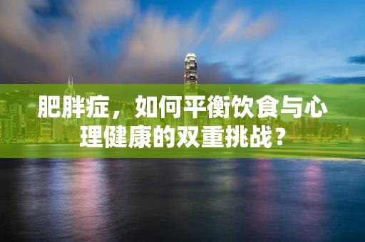 肥胖症，如何平衡饮食与心理健康的双重挑战？