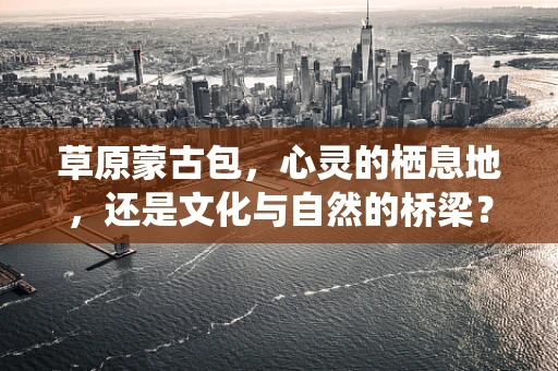 草原蒙古包，心灵的栖息地，还是文化与自然的桥梁？