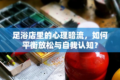 足浴店里的心理暗流，如何平衡放松与自我认知？