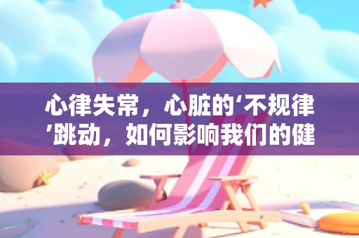 心律失常，心脏的‘不规律’跳动，如何影响我们的健康？