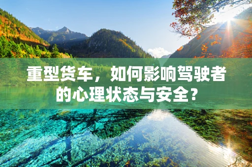 重型货车，如何影响驾驶者的心理状态与安全？