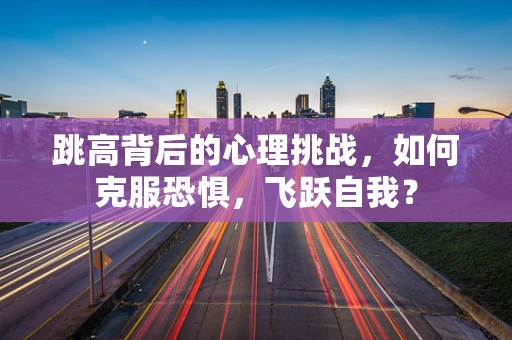 跳高背后的心理挑战，如何克服恐惧，飞跃自我？