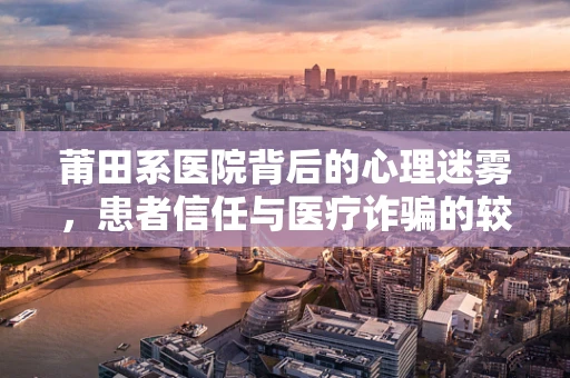 莆田系医院背后的心理迷雾，患者信任与医疗诈骗的较量