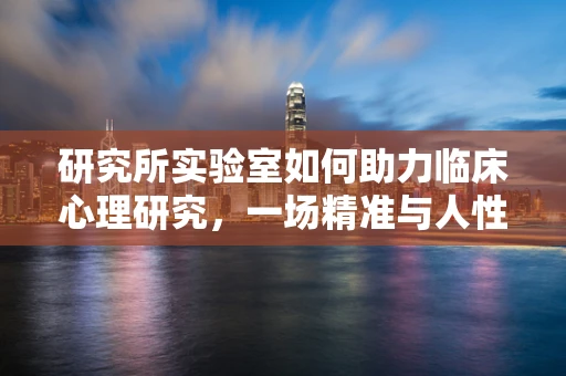 研究所实验室如何助力临床心理研究，一场精准与人性化的结合？