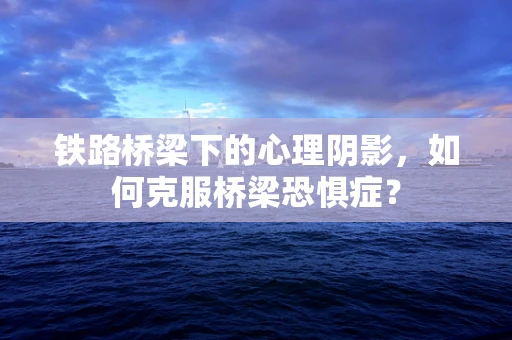 铁路桥梁下的心理阴影，如何克服桥梁恐惧症？