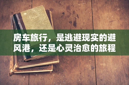 房车旅行，是逃避现实的避风港，还是心灵治愈的旅程？