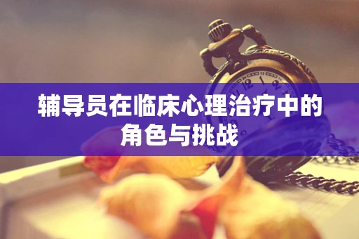 辅导员在临床心理治疗中的角色与挑战