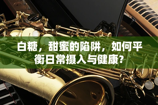 白糖，甜蜜的陷阱，如何平衡日常摄入与健康？