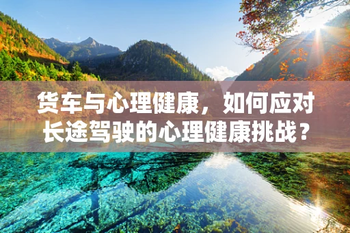 货车与心理健康，如何应对长途驾驶的心理健康挑战？