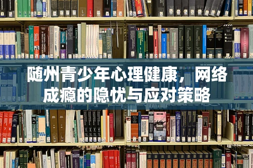 随州青少年心理健康，网络成瘾的隐忧与应对策略