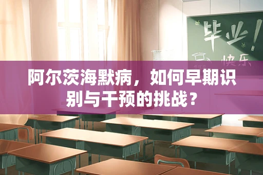 阿尔茨海默病，如何早期识别与干预的挑战？