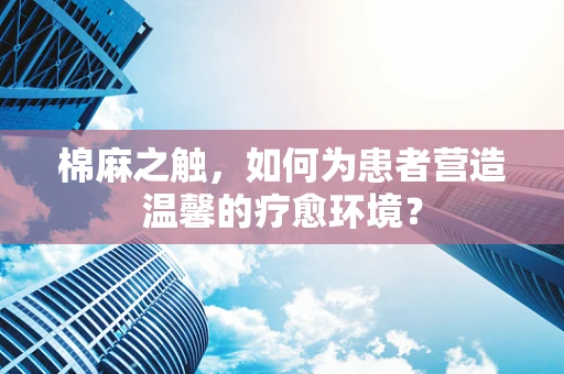 棉麻之触，如何为患者营造温馨的疗愈环境？