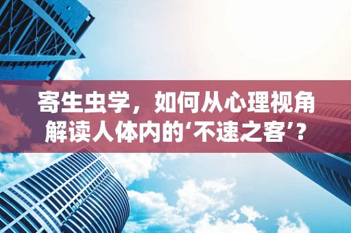 寄生虫学，如何从心理视角解读人体内的‘不速之客’？