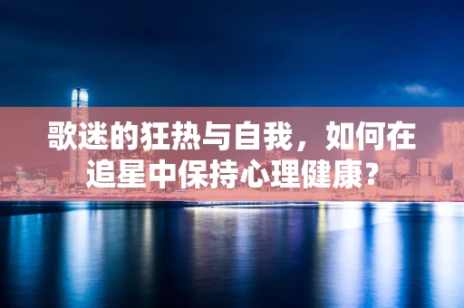 歌迷的狂热与自我，如何在追星中保持心理健康？