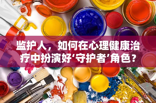 监护人，如何在心理健康治疗中扮演好‘守护者’角色？