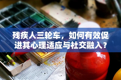 残疾人三轮车，如何有效促进其心理适应与社交融入？