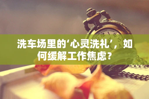 洗车场里的‘心灵洗礼’，如何缓解工作焦虑？