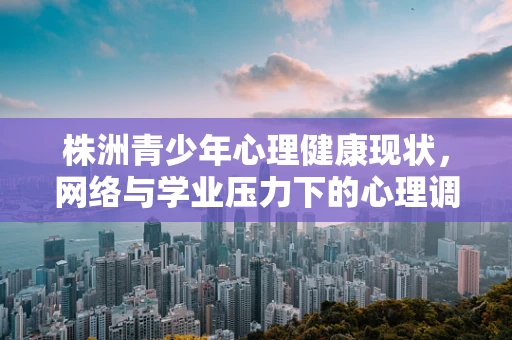 株洲青少年心理健康现状，网络与学业压力下的心理调适挑战