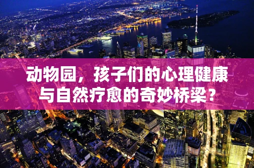 动物园，孩子们的心理健康与自然疗愈的奇妙桥梁？