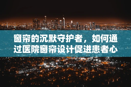 窗帘的沉默守护者，如何通过医院窗帘设计促进患者心理康复？