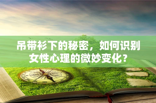 吊带衫下的秘密，如何识别女性心理的微妙变化？