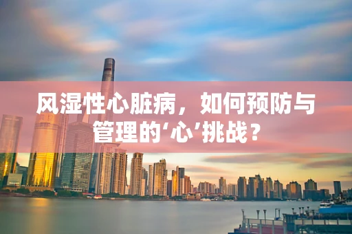 风湿性心脏病，如何预防与管理的‘心’挑战？