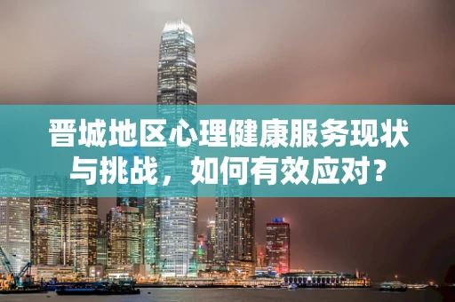 晋城地区心理健康服务现状与挑战，如何有效应对？