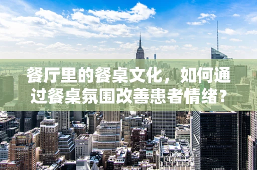 餐厅里的餐桌文化，如何通过餐桌氛围改善患者情绪？