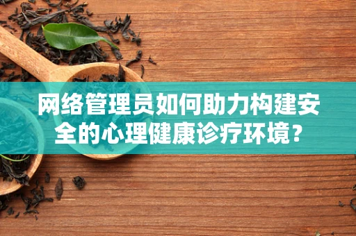 网络管理员如何助力构建安全的心理健康诊疗环境？