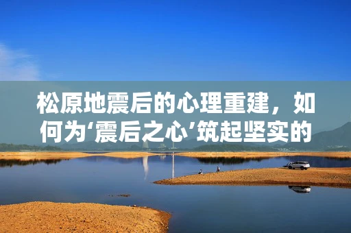 松原地震后的心理重建，如何为‘震后之心’筑起坚实的防线？