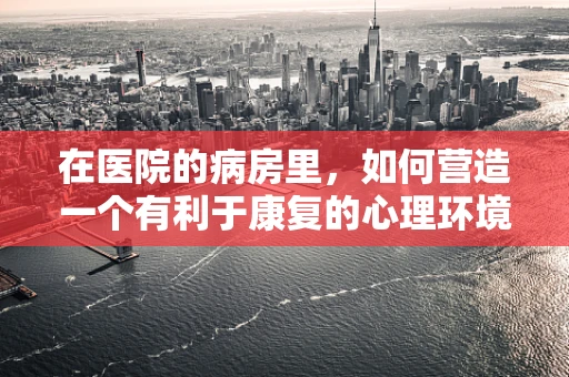 在医院的病房里，如何营造一个有利于康复的心理环境？