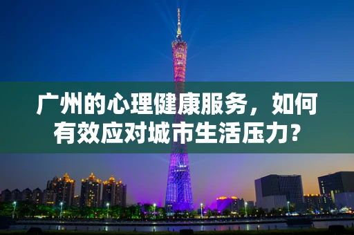 广州的心理健康服务，如何有效应对城市生活压力？