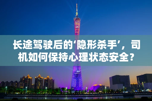 长途驾驶后的‘隐形杀手’，司机如何保持心理状态安全？